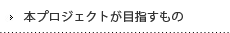 本プロジェクトが目指すもの