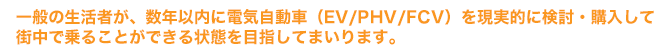 一般の生活者が、数年以内に電気自動車（EV/PHV/FCV）を現実的に検討・購入して 
		街中で乗ることができる状態を目指してまいります。